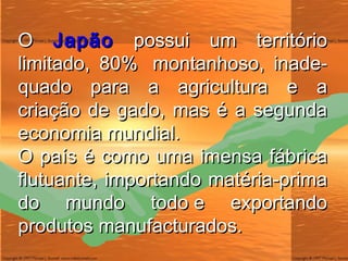 O  Japão  possui um território limitado, 80%  montanhoso, inade-quado para a agricultura e a criação de gado, mas é a segunda economia mundial. O país é como uma imensa fábrica flutuante, importando matéria-prima do mundo todo e exportando produtos manufacturados. 