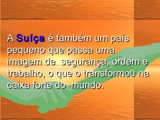 A  Suíça  é também um país pequeno que passa uma imagem de  segurança, ordem e trabalho, o que o transformou na caixa forte do  mundo. 