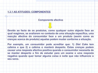 Devido ao facto de os produtos, como qualquer outro objecto face ao
qual reagimos, se avaliarem no contexto de uma situação específica, uma
reacção afectiva do consumidor face a um produto (assim como as
crenças acerca do produto) aquelas podem mudar conforme a situação.
Por exemplo, um consumidor pode acreditar que: 1) Diet Coke tem
cafeína e que 2) a cafeína o manterá desperto. Estas crenças podem
causar uma resposta afectiva positiva quando o consumidor necessita de
se manter desperto a fim de estudar para um exame e uma resposta
negativa quando quer tomar alguma coisa à noite que não influencie o
seu sono.
Componente afectivo
1.3.1 AS ATITUDES: COMPONENTES
 