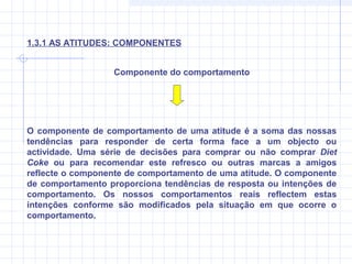 O componente de comportamento de uma atitude é a soma das nossas
tendências para responder de certa forma face a um objecto ou
actividade. Uma série de decisões para comprar ou não comprar Diet
Coke ou para recomendar este refresco ou outras marcas a amigos
reflecte o componente de comportamento de uma atitude. O componente
de comportamento proporciona tendências de resposta ou intenções de
comportamento. Os nossos comportamentos reais reflectem estas
intenções conforme são modificados pela situação em que ocorre o
comportamento.
Componente do comportamento
1.3.1 AS ATITUDES: COMPONENTES
 