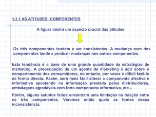 A figura ilustra um aspecto crucial das atitudes
Os três componentes tendem a ser consistentes. A mudança num dos
componentes tende a produzir mudanças nos outros componentes.
Esta tendência é a base de uma grande quantidade de estratégias de
marketing. A preocupação de um agente de marketing é agir sobre o
comportamento dos consumidores, no entanto, por vezes é difícil fazê-lo
de forma directa. Assim, será mais fácil alterar a componente afectiva e
informativa apostando na informação prestada pelos distribuidores,
embalagens agradáveis com forte componente informativa, etc...
Porém, alguns estudos feitos encontram uma limitação na relação entre
os três componentes. Veremos então quais as fontes dessa
inconsistência.
1.3.1 AS ATITUDES: COMPONENTES
 