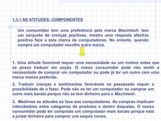 Um consumidor tem uma preferência pela marca Macintosh: tem
um conjunto de crenças positivas, mostra uma resposta afectiva
positiva face a esta marca de computadores. No entanto, quando
compra um computador escolhe outra marca.
.
1. Uma atitude favorável requer uma necessidade ou um motivo antes que
se possa traduzir em acção. O nosso consumidor pode não sentir a
necessidade de comprar um computador ou pode já ter um outro com uma
marca menos preferida.
2. Traduzir crenças e sentimentos favoráveis na possessão requer a
possibilidade de o fazer. Pode não se ter um computador ou comprar um
outro mais barato porque não se tem dinheiro para o Macintosh.
1.3.1 AS ATITUDES: COMPONENTES
3. Medimos as atitudes só face aos computadores. As compras implicam
intercâmbios entre categorias de produtos e dentro daquelas. O nosso
consumidor pode ter comprado um computador mais barato porque está
a juntar dinheiro para comprar uns esquis novos.
 