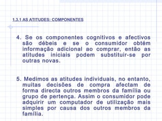 1.3.1 AS ATITUDES: COMPONENTES
4. Se os componentes cognitivos e afectivos
são débeis e se o consumidor obtém
informação adicional ao comprar, então as
atitudes iniciais podem substituir-se por
outras novas.
5. Medimos as atitudes individuais, no entanto,
muitas decisões de compra afectam de
forma directa outros membros da família ou
grupo de pertença. Assim o consumidor pode
adquirir um computador de utilização mais
simples por causa dos outros membros da
família.
 
