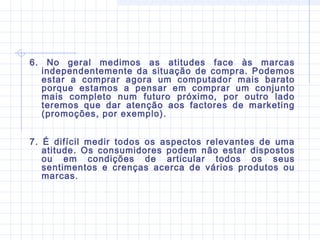 6. No geral medimos as atitudes face às marcas
independentemente da situação de compra. Podemos
estar a comprar agora um computador mais barato
porque estamos a pensar em comprar um conjunto
mais completo num futuro próximo, por outro lado
teremos que dar atenção aos factores de marketing
(promoções, por exemplo).
7. É difícil medir todos os aspectos relevantes de uma
atitude. Os consumidores podem não estar dispostos
ou em condições de articular todos os seus
sentimentos e crenças acerca de vários produtos ou
marcas.
 