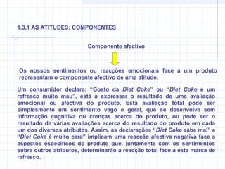 Os nossos sentimentos ou reacções emocionais face a um produto
representam o componente afectivo de uma atitude.
Um consumidor declara: “Gosto da Diet Coke” ou “Diet Coke é um
refresco muito mau”, está a expressar o resultado de uma avaliação
emocional ou afectiva do produto. Esta avaliação total pode ser
simplesmente um sentimento vago e geral, que se desenvolve sem
informação cognitiva ou crenças acerca do produto, ou pode ser o
resultado de várias avaliações acerca do resultado do produto em cada
um dos diversos atributos. Assim, as declarações “Diet Coke sabe mal” e
“Diet Coke é muito cara” implicam uma reacção afectiva negativa face a
aspectos específicos do produto que, juntamente com os sentimentos
sobre outros atributos, determinarão a reacção total face a esta marca de
refresco.
Componente afectivo
1.3.1 AS ATITUDES: COMPONENTES
 