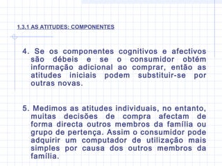 1.3.1 AS ATITUDES: COMPONENTES
4. Se os componentes cognitivos e afectivos
são débeis e se o consumidor obtém
informação adicional ao comprar, então as
atitudes iniciais podem substituir-se por
outras novas.
5. Medimos as atitudes individuais, no entanto,
muitas decisões de compra afectam de
forma directa outros membros da família ou
grupo de pertença. Assim o consumidor pode
adquirir um computador de utilização mais
simples por causa dos outros membros da
família.
 