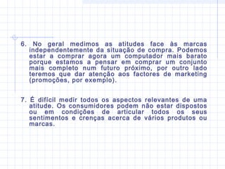 6. No geral medimos as atitudes face às marcas
independentemente da situação de compra. Podemos
estar a comprar agora um computador mais barato
porque estamos a pensar em comprar um conjunto
mais completo num futuro próximo, por outro lado
teremos que dar atenção aos factores de marketing
(promoções, por exemplo).
7. É difícil medir todos os aspectos relevantes de uma
atitude. Os consumidores podem não estar dispostos
ou em condições de articular todos os seus
sentimentos e crenças acerca de vários produtos ou
marcas.
 