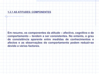 Em resumo, os componentes da atitude – afectivo, cognitivo e de
comportamento – tendem a ser consistentes. No entanto, o grau
de consistência aparente entre medidas de conhecimentos e
afectos e as observações do comportamento podem reduzir-se
devido a vários factores.
1.3.1 AS ATITUDES: COMPONENTES
 