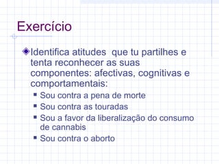 Exercício
Identifica atitudes que tu partilhes e
tenta reconhecer as suas
componentes: afectivas, cognitivas e
comportamentais:
 Sou contra a pena de morte
 Sou contra as touradas
 Sou a favor da liberalização do consumo
de cannabis
 Sou contra o aborto
 