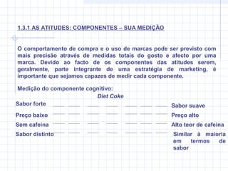 O comportamento de compra e o uso de marcas pode ser previsto com
mais precisão através de medidas totais do gosto e afecto por uma
marca. Devido ao facto de os componentes das atitudes serem,
geralmente, parte integrante de uma estratégia de marketing, é
importante que sejamos capazes de medir cada componente.
1.3.1 AS ATITUDES: COMPONENTES – SUA MEDIÇÃO
Medição do componente cognitivo:
Sabor forte Sabor suave
Preço baixo Preço alto
Sem cafeína Alto teor de cafeína
Sabor distinto Similar à maioria
em termos de
sabor
Diet Coke
 