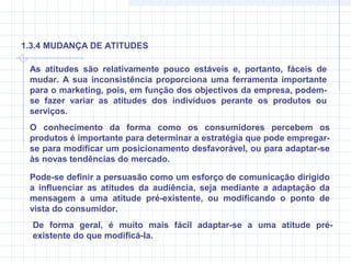 As atitudes são relativamente pouco estáveis e, portanto, fáceis de
mudar. A sua inconsistência proporciona uma ferramenta importante
para o marketing, pois, em função dos objectivos da empresa, podem-
se fazer variar as atitudes dos indivíduos perante os produtos ou
serviços.
O conhecimento da forma como os consumidores percebem os
produtos é importante para determinar a estratégia que pode empregar-
se para modificar um posicionamento desfavorável, ou para adaptar-se
às novas tendências do mercado.
1.3.4 MUDANÇA DE ATITUDES
Pode-se definir a persuasão como um esforço de comunicação dirigido
a influenciar as atitudes da audiência, seja mediante a adaptação da
mensagem a uma atitude pré-existente, ou modificando o ponto de
vista do consumidor.
De forma geral, é muito mais fácil adaptar-se a uma atitude pré-
existente do que modificá-la.
 
