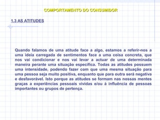 Quando falamos de uma atitude face a algo, estamos a referir-nos a
uma ideia carregada de sentimentos face a uma coisa concreta, que
nos vai condicionar e nos vai levar a actuar de uma determinada
maneira perante uma situação específica. Todas as atitudes possuem
uma intensidade, podendo fazer com que uma mesma situação para
uma pessoa seja muito positiva, enquanto que para outra será negativa
e desfavorável. Isto porque as atitudes se formam nas nossas mentes
graças a experiências pessoais vividas e/ou à influência de pessoas
importantes ou grupos de pertença.
COMPORTAMENTO DO CONSUMIDORCOMPORTAMENTO DO CONSUMIDOR
1.3 AS ATITUDES
 