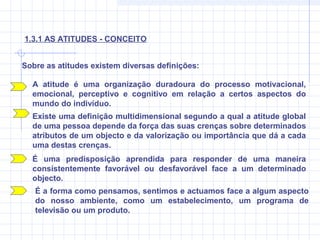 Sobre as atitudes existem diversas definições:
A atitude é uma organização duradoura do processo motivacional,
emocional, perceptivo e cognitivo em relação a certos aspectos do
mundo do indivíduo.
1.3.1 AS ATITUDES - CONCEITO
Existe uma definição multidimensional segundo a qual a atitude global
de uma pessoa depende da força das suas crenças sobre determinados
atributos de um objecto e da valorização ou importância que dá a cada
uma destas crenças.
É uma predisposição aprendida para responder de uma maneira
consistentemente favorável ou desfavorável face a um determinado
objecto.
É a forma como pensamos, sentimos e actuamos face a algum aspecto
do nosso ambiente, como um estabelecimento, um programa de
televisão ou um produto.
 