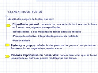 As atitudes surgem de fontes, que são:
1.3.1 AS ATITUDES - FONTES
Experiência pessoalExperiência pessoal: depende de uma série de factores que influem
na forma como julgamos as experiências:
-Necessidades: a sua mudança no tempo altera as atitudes
-Percepção selectiva: interpretação pessoal da realidade
-Personalidade
Pertença a gruposPertença a grupos: influência das pessoas do grupo a que pertencem.
Por exemplo: ser vegetariano, rejeitar carne.
Pessoas importantes na nossa vidaPessoas importantes na nossa vida: podem fazer com que se forme
uma atitude ou outra, ou podem modificar as que temos.
 