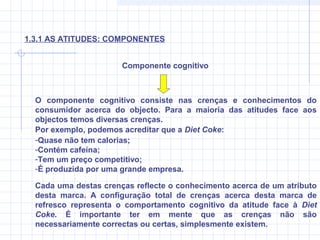 O componente cognitivo consiste nas crenças e conhecimentos do
consumidor acerca do objecto. Para a maioria das atitudes face aos
objectos temos diversas crenças.
Por exemplo, podemos acreditar que a Diet Coke:
-Quase não tem calorias;
-Contém cafeína;
-Tem um preço competitivo;
-É produzida por uma grande empresa.
Componente cognitivo
1.3.1 AS ATITUDES: COMPONENTES
Cada uma destas crenças reflecte o conhecimento acerca de um atributo
desta marca. A configuração total de crenças acerca desta marca de
refresco representa o comportamento cognitivo da atitude face à Diet
Coke. É importante ter em mente que as crenças não são
necessariamente correctas ou certas, simplesmente existem.
 
