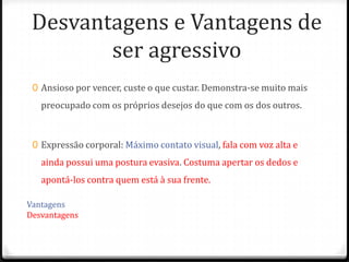 Desvantagens e Vantagens de
        ser agressivo
 0 Ansioso por vencer, custe o que custar. Demonstra-se muito mais
   preocupado com os próprios desejos do que com os dos outros.



 0 Expressão corporal: Máximo contato visual, fala com voz alta e
   ainda possui uma postura evasiva. Costuma apertar os dedos e
   apontá-los contra quem está à sua frente.

Vantagens
Desvantagens
 