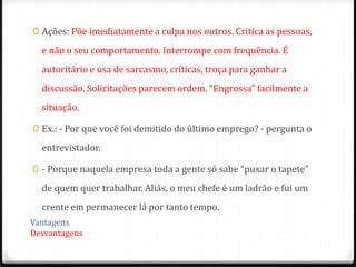 0 Ações: Põe imediatamente a culpa nos outros. Critíca as pessoas,

  e não o seu comportamento. Interrompe com frequência. É
  autoritário e usa de sarcasmo, críticas, troça para ganhar a
  discussão. Solicitações parecem ordem. “Engrossa” facilmente a
  situação.

0 Ex.: - Por que você foi demitido do último emprego? - pergunta o

  entrevistador.

0 - Porque naquela empresa toda a gente só sabe “puxar o tapete”

  de quem quer trabalhar. Aliás, o meu chefe é um ladrão e fui um
  crente em permanecer lá por tanto tempo.
Vantagens
Desvantagens
 