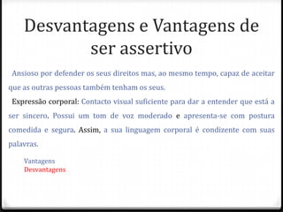 Desvantagens e Vantagens de
           ser assertivo
 Ansioso por defender os seus direitos mas, ao mesmo tempo, capaz de aceitar
que as outras pessoas também tenham os seus.
 Expressão corporal: Contacto visual suficiente para dar a entender que está a
ser sincero. Possui um tom de voz moderado e apresenta-se com postura
comedida e segura. Assim, a sua linguagem corporal é condizente com suas
palavras.

    Vantagens
    Desvantagens
 