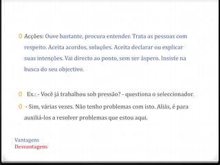 0 Acções: Ouve bastante, procura entender. Trata as pessoas com
  respeito. Aceita acordos, soluções. Aceita declarar ou explicar
  suas intenções. Vai directo ao ponto, sem ser áspero. Insiste na
  busca do seu objectivo.



0 Ex.: - Você já trabalhou sob pressão? - questiona o seleccionador.

0 - Sim, várias vezes. Não tenho problemas com isto. Aliás, é para
  auxiliá-los a resolver problemas que estou aqui.
 
