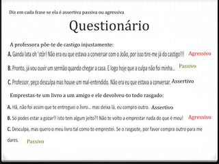 Diz em cada frase se ela é assertiva passiva ou agressiva


                             Questionário
A professora põe-te de castigo injustamente:
                                                                           Agressivo

                                                                        Passivo




Emprestas-te um livro a um amigo e ele devolveu-to todo rasgado:

                                                            Assertivo




        Passivo
 