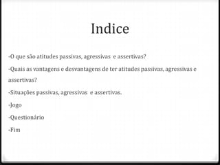 Indice
-O que são atitudes passivas, agressivas e assertivas?

-Quais as vantagens e desvantagens de ter atitudes passivas, agressivas e
assertivas?

-Situações passivas, agressivas e assertivas.

-Jogo

-Questionário

-Fim
 