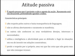 Atitude passiva
0 É aquela pessoa que é paciente e não o agente da acção . Raramente está
  em desacordo, pretendendo agradar a todos.

Características principais:

0 alto respeito pelos outros e baixa transparência de linguagem;

0 não se afirma abertamente e raramente se manifesta;

0 os outros não conhecem os seus verdadeiros desejos, interesses e
  necessidades;
0 utiliza a inteligência e afectividade para se defender e fugir às situações
  em vez de investir em soluções construtivas;
0 perde o respeito por si próprio, uma vez que faz coisa que não gosta mas
  que não consegue recusar;
 