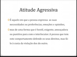 Atitude Agressiva
0 É aquele em que a pessoa expressa as suas
 necessidades ou preferências, emoções e opiniões,

0 mas de uma forma que é hostil, exigente, ameaçadora
 ou punitiva para com o interlocutor. A pessoa que tem
 este comportamento defende os seus direitos, mas fá-
 lo à custa da violação dos do outro.
 