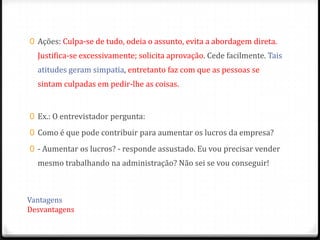 0 Ações: Culpa-se de tudo, odeia o assunto, evita a abordagem direta.
  Justifica-se excessivamente; solicita aprovação. Cede facilmente. Tais
  atitudes geram simpatia, entretanto faz com que as pessoas se
  sintam culpadas em pedir-lhe as coisas.


0 Ex.: O entrevistador pergunta:

0 Como é que pode contribuir para aumentar os lucros da empresa?

0 - Aumentar os lucros? - responde assustado. Eu vou precisar vender
  mesmo trabalhando na administração? Não sei se vou conseguir!



Vantagens
Desvantagens
 