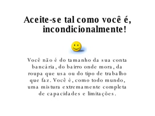 Aceite-se tal como você é, incondicionalmente! Você não é do tamanho da sua conta bancária, do bairro onde mora, da roupa que usa ou do tipo de trabalho que faz. Você é, como todo mundo, uma mistura extremamente completa de capacidades e limitações. 