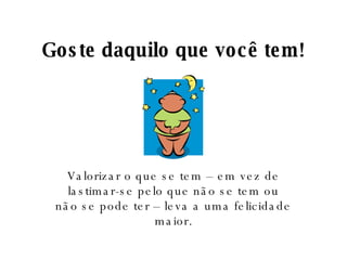 Goste daquilo que você tem! Valorizar o que se tem – em vez de lastimar-se pelo que não se tem ou não se pode ter – leva a uma felicidade maior. 