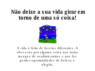   Não deixe a sua vida girar em torno de uma só coisa! A vida é feita de facetas diferentes. A obsessão por alguma coisa nos torna incapaz de usufruir outras e nos faz perder oportunidades de beleza e alegria. 