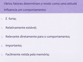 • Vários fatores determinam o modo como uma atitude
influencia um comportamento:
1. É forte;
2. Relativamente estável;
3. Relevante diretamente para o comportamento;
4. Importante;
5. Facilmente retida pela memória;
 