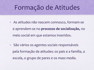 Formação de Atitudes
• As atitudes não nascem connosco, formam-se
e aprendem-se no processo de socialização, no
meio social em que estamos inseridos.
• São vários os agentes sociais responsáveis
pela formação de atitudes: os pais e a família, a
escola, o grupo de pares e os mass media.
 
