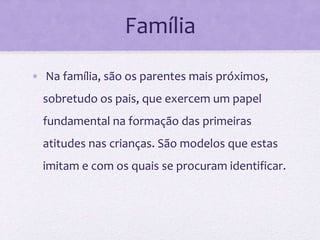 Família
• Na família, são os parentes mais próximos,
sobretudo os pais, que exercem um papel
fundamental na formação das primeiras
atitudes nas crianças. São modelos que estas
imitam e com os quais se procuram identificar.
 