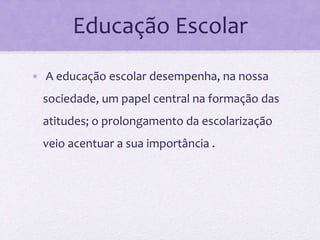 Educação Escolar
• A educação escolar desempenha, na nossa
sociedade, um papel central na formação das
atitudes; o prolongamento da escolarização
veio acentuar a sua importância .
 