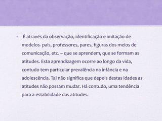 • É através da observação, identificação e imitação de
modelos- pais, professores, pares, figuras dos meios de
comunicação, etc. – que se aprendem, que se formam as
atitudes. Esta aprendizagem ocorre ao longo da vida,
contudo tem particular prevalência na infância e na
adolescência. Tal não significa que depois destas idades as
atitudes não possam mudar. Há contudo, uma tendência
para a estabilidade das atitudes.
 