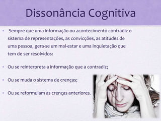 Dissonância Cognitiva
• Sempre que uma informação ou acontecimento contradiz o
sistema de representações, as convicções, as atitudes de
uma pessoa, gera-se um mal-estar e uma inquietação que
tem de ser resolvidos:
• Ou se reinterpreta a informação que a contradiz;
• Ou se muda o sistema de crenças;
• Ou se reformulam as crenças anteriores.
 