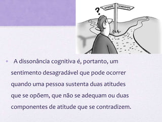 • A dissonância cognitiva é, portanto, um
sentimento desagradável que pode ocorrer
quando uma pessoa sustenta duas atitudes
que se opõem, que não se adequam ou duas
componentes de atitude que se contradizem.
 