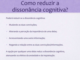 Como reduzir a
dissonância cognitiva?
Poderá reduzir-se a dissonância cognitiva:
• Mudando as duas convicções;
• Alterando a perceção da importância de uma delas;
• Acrescentando uma outra informação;
• Negando a relação entre as duas convicções/informações.
A opção por qualquer uma delas reduz a dissonância cognitiva,
atenuando os efeitos da ansiedade e da inquietação.
 