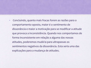 • Concluindo, quanto mais fracas forem as razões para o
comportamento oposto, maior é o sentimento de
dissonância e maior a motivação para se modificar a atitude
que provoca a inconsistência. Quando nos comportamos de
forma inconsistente em relação a alguma das nossas
atitudes, poderemos mudá-la para ultrapassas os
sentimentos negativos da dissonância. Esta seria uma das
explicações para a mudança de atitudes.
 