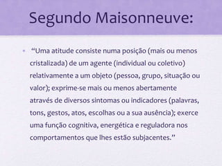 Segundo Maisonneuve:
• “Uma atitude consiste numa posição (mais ou menos
cristalizada) de um agente (individual ou coletivo)
relativamente a um objeto (pessoa, grupo, situação ou
valor); exprime-se mais ou menos abertamente
através de diversos sintomas ou indicadores (palavras,
tons, gestos, atos, escolhas ou a sua ausência); exerce
uma função cognitiva, energética e reguladora nos
comportamentos que lhes estão subjacentes.”
 