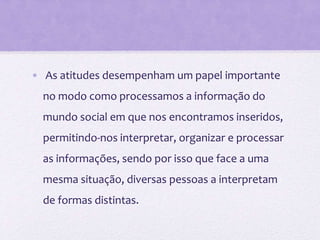 • As atitudes desempenham um papel importante
no modo como processamos a informação do
mundo social em que nos encontramos inseridos,
permitindo-nos interpretar, organizar e processar
as informações, sendo por isso que face a uma
mesma situação, diversas pessoas a interpretam
de formas distintas.
 