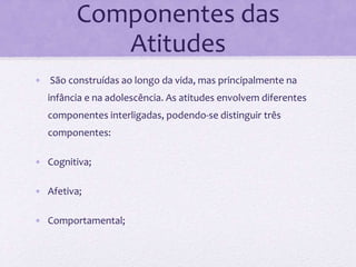 Componentes das
Atitudes
• São construídas ao longo da vida, mas principalmente na
infância e na adolescência. As atitudes envolvem diferentes
componentes interligadas, podendo-se distinguir três
componentes:
• Cognitiva;
• Afetiva;
• Comportamental;
 