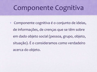 Componente Cognitiva
• Componente cognitiva é o conjunto de ideias,
de informações, de crenças que se têm sobre
em dado objeto social (pessoa, grupo, objeto,
situação). É o consideramos como verdadeiro
acerca do objeto.
 