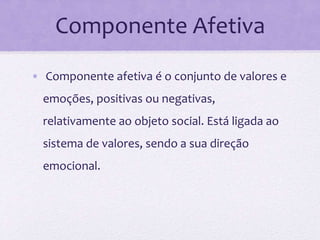 Componente Afetiva
• Componente afetiva é o conjunto de valores e
emoções, positivas ou negativas,
relativamente ao objeto social. Está ligada ao
sistema de valores, sendo a sua direção
emocional.
 