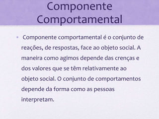 Componente
Comportamental
• Componente comportamental é o conjunto de
reações, de respostas, face ao objeto social. A
maneira como agimos depende das crenças e
dos valores que se têm relativamente ao
objeto social. O conjunto de comportamentos
depende da forma como as pessoas
interpretam.
 