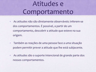 Atitudes e
Comportamento
• As atitudes não são diretamente observáveis: inferem-se
dos comportamentos. É possível, a partir de um
comportamento, descobrir a atitude que esteve na sua
origem.
• Também as reações de uma pessoa face a uma situação
podem permitir prever a atitude que lhe está subjacente.
• As atitudes são o suporte intencional de grande parte dos
nossos comportamentos.
 