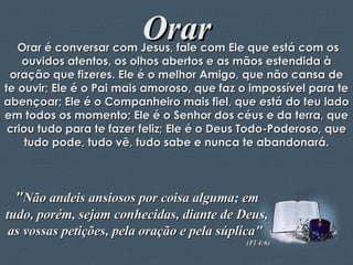 Orar Orar é conversar com Jesus, fale com Ele que está com os ouvidos atentos, os olhos abertos e as mãos estendida à oração que fizeres. Ele é o melhor Amigo, que não cansa de te ouvir; Ele é o Pai mais amoroso, que faz o impossível para te abençoar; Ele é o Companheiro mais fiel, que está do teu lado em todos os momento; Ele é o Senhor dos céus e da terra, que criou tudo para te fazer feliz; Ele é o Deus Todo-Poderoso, que tudo pode, tudo vê, tudo sabe e nunca te abandonará. " Não andeis ansiosos por coisa alguma; em tudo, porém, sejam conhecidas, diante de Deus, as vossas petições, pela oração e pela súplica"  (Fl 4:6) 