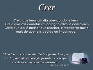 Crer Creia que terás um dia abençoado, e terás. Creia que irás consolar um coração aflito, e consolarás. Creia que dar é melhor que receber, e receberás muito mais do que tens pedido ou imaginado.  “ Não temas, crê somente. Tudo é possível ao que crê. (...) quando em oração pedirdes, crede que recebestes, e será assim convosco.  (Mc. 5:36; 9:23; 11:24; ) 