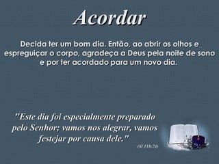 Acordar Decida ter um bom dia. Então, ao abrir os olhos e espreguiçar o corpo, agradeça a Deus pela noite de sono e por ter acordado para um novo dia.  "Este dia foi especialmente preparado pelo Senhor; vamos nos alegrar, vamos festejar por causa dele."  (Sl 118:24) 